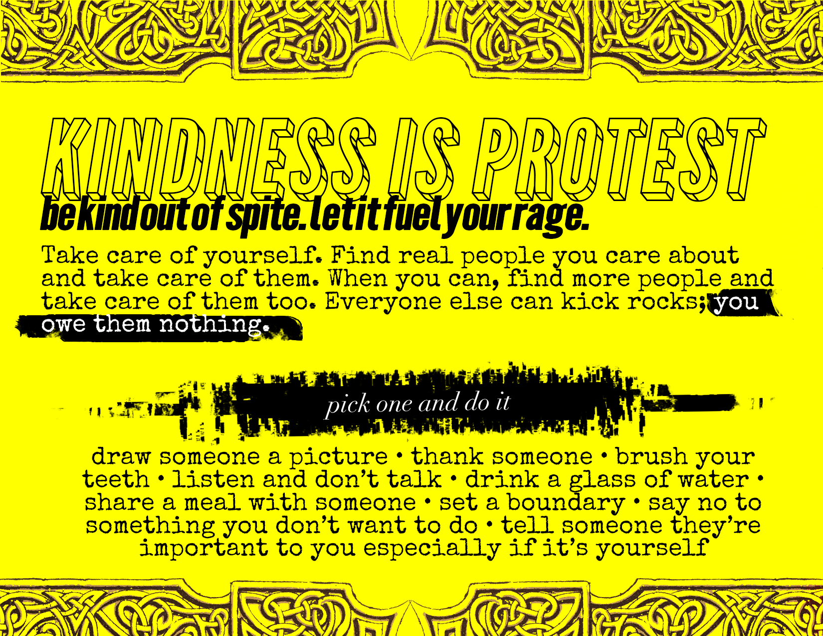 Kindness is Protest. Be kind out of spite. let it fuel your rage. Take care of yourself. Find real people you care about and take care of them. When you can, find more people and take care of them too. Everyone else can kick rocks; you owe them nothing.