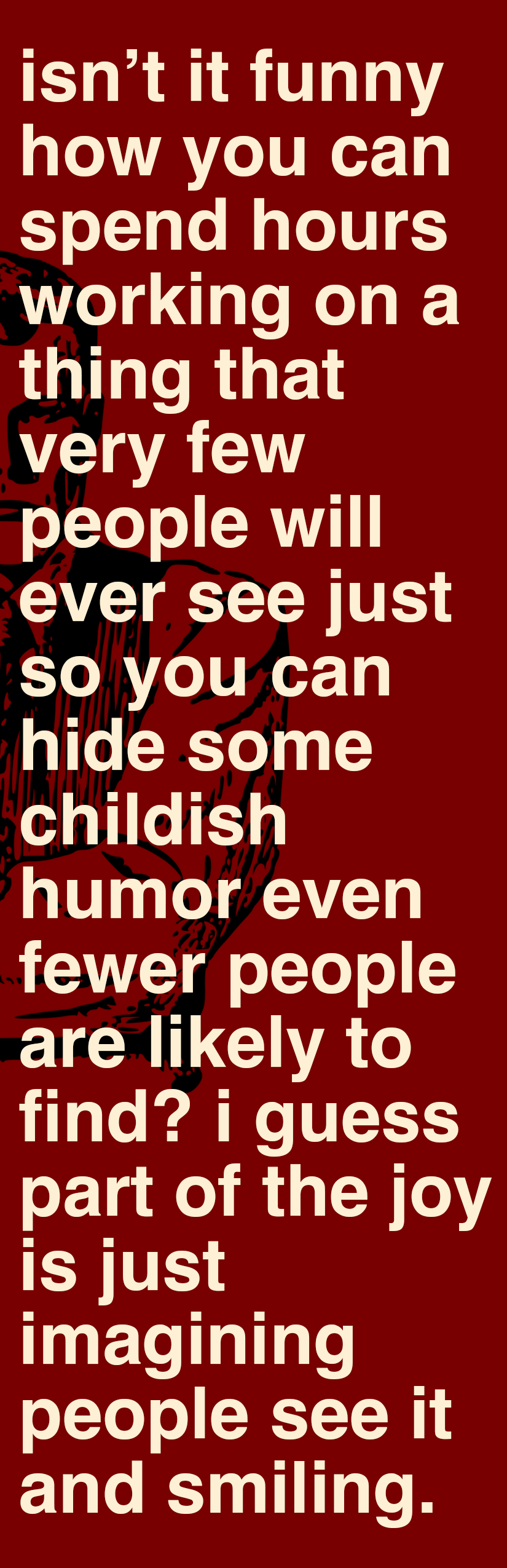 isn't it funny how you can spend hours working on a thing that very few people will ever see just so you can hide some childeish humor even fewer people are likely to find? i guess part of the joy is just imagining people seeing it and smiling